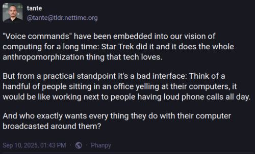 Voice commands have been embedded into our vision of computing for a long time: Star Trek did it and it does the whole anthropomorphization thing that tech loves. But from a practical standpoint it's a bad interface: Think of a handful of people sitting in an office yelling at their computers, it would be like working next to people having loud phone calls all day. And who exactly wants every thing they do with their computer broadcasted around them?