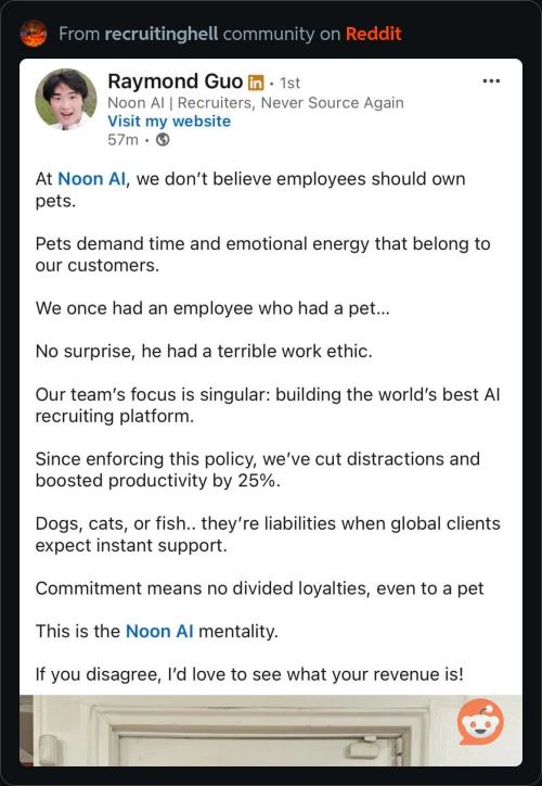 At Noon Al, we don't believe employees should own pets
Pets demand time and emotional energy that belong to our customers. We once had an employee who had a pet. No surprise, he had a terrible work ethic. Our team's focus is singular: building the world's best Al recruiting platform. Since enforcing this policy, we've cut distractions and boosted productivity by 25%. Dogs, cats, or fish.. they're liabilities when global clients expect instant support. Commitment means no divided loyalties, even to a pet This is the Noon Al mentality. If you disagree, I'd love to see what your revenue is!