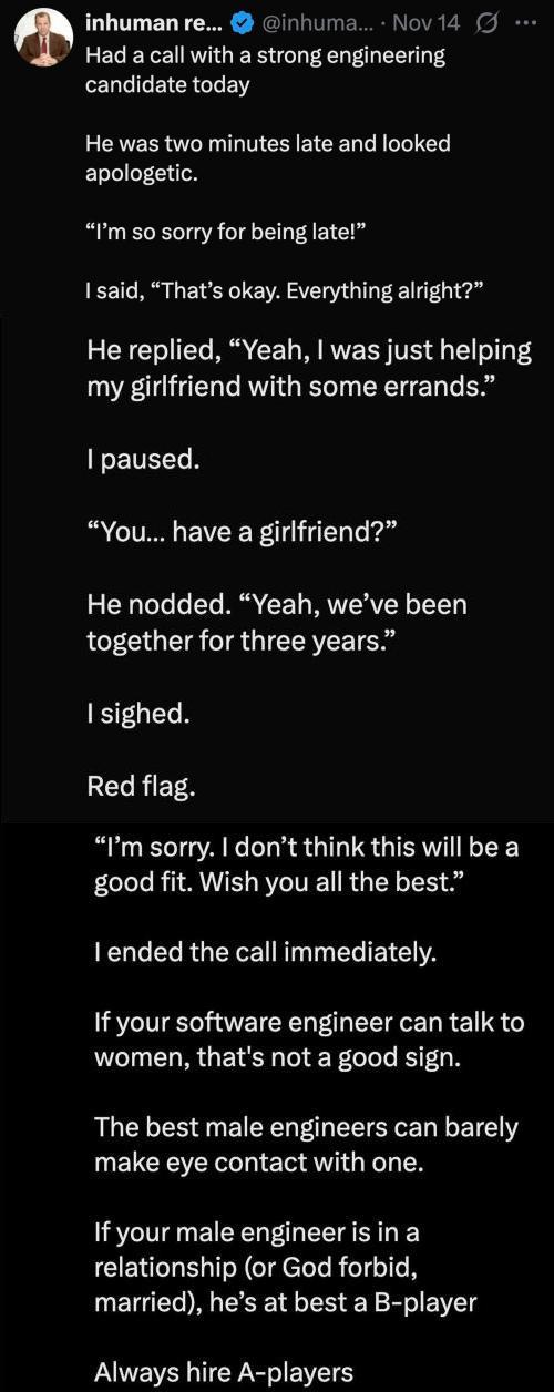 Had a call with a strong engineering candidate today
He was two minutes late and looked apologetic. I'm so sorry for being late! I said, 'Thats okay. Everything alright?' He replied, 'Yeah, I was just helping my girlfriend with some errands.' I paused. 'You... have a girlfriend?' He nodded. 'Yeah, we've been together for three years.' I sighed. Red flag. 'I'm sorry. I don’t think this will be a good fit. Wish you all the best.' I ended the call immediately. If your software engineer can talk to women, that's not a good sign. The best male engineers can barely make eye contact with one. If your male engineer is in a relationship (or God forbid, married), he’s at best a B-player Always hire A-players