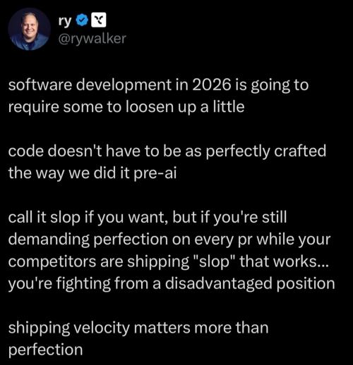 software development in 2026 is going to require some to loosen up a little. code doesn't have to be as perfectly crafted the way we did it pre-ai. call it slop if you want, but if you're still demanding perfection on every pr while your competitors are shipping 'slop' that works...you're fighting from a disadvantaged position. shipping velocity matters more than perfection